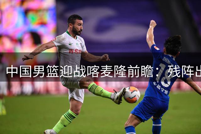 中国男篮迎战喀麦隆前瞻：残阵出击恐难言轻松，三大悬念待解