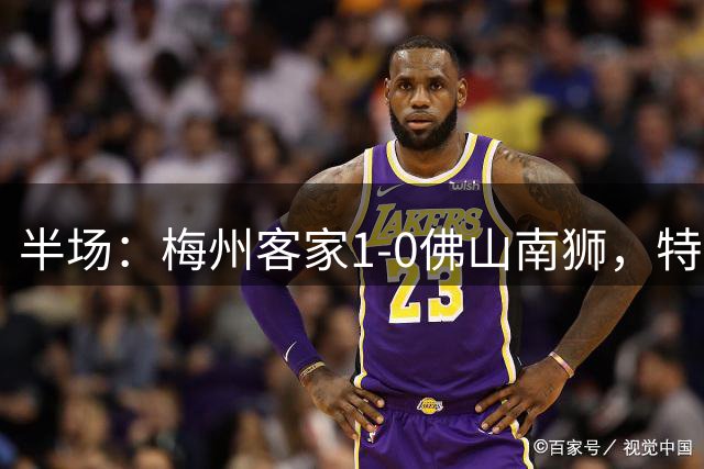 半场：梅州客家1-0佛山南狮，特里布莱造点+点射破门