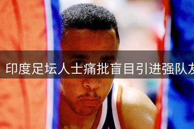 印度足坛人士痛批盲目引进强队友谊赛 斥梅西访问劳民伤财