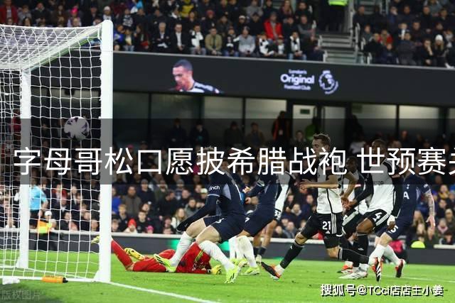 字母哥松口愿披希腊战袍 世预赛关键战或迎巨星回归