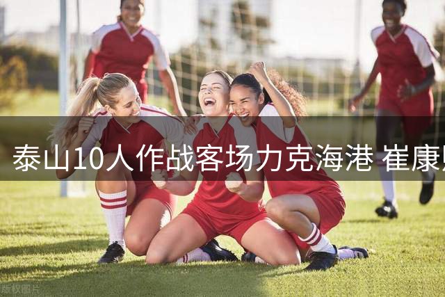 泰山10人作战客场力克海港 崔康熙旧部带队终结11年魔咒