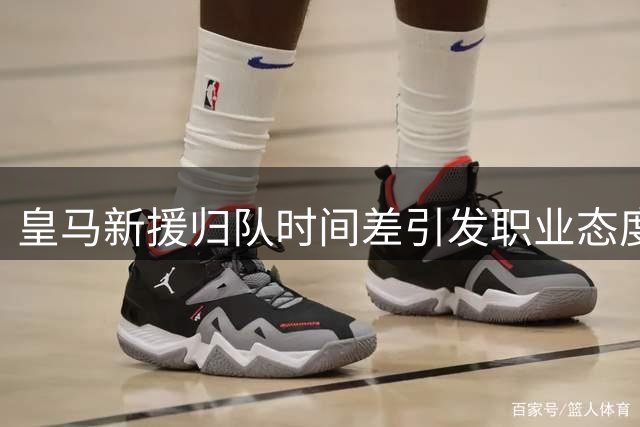 皇马新援归队时间差引发职业态度热议