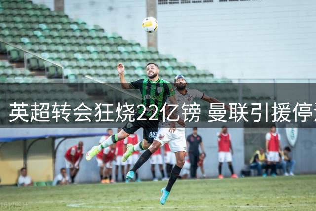 英超转会狂烧22亿镑 曼联引援停滞引球迷焦虑