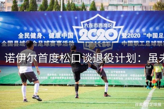诺伊尔首度松口谈退役计划：虽未预设告别战 但暗示赛季末或挂靴