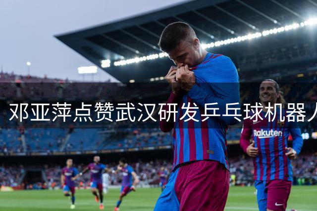 邓亚萍点赞武汉研发乒乓球机器人：学习能力远超预期