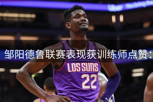 邹阳德鲁联赛表现获训练师点赞：球场历练带来成长蜕变