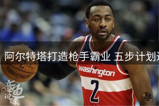阿尔特塔打造枪手霸业 五步计划进入最终章