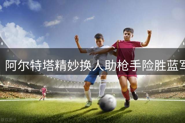 阿尔特塔精妙换人助枪手险胜蓝军
