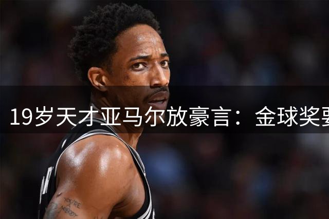 19岁天才亚马尔放豪言：金球奖要拿就拿到手软！