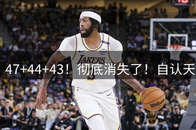 47+44+43！彻底消失了！自认天赋比肩里夫斯