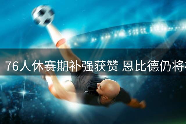 76人休赛期补强获赞 恩比德仍将被视为建队基石