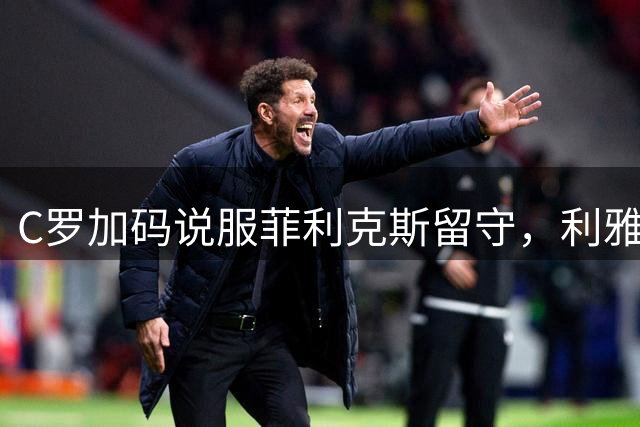C罗加码说服菲利克斯留守，利雅得胜利续约计划加速推进