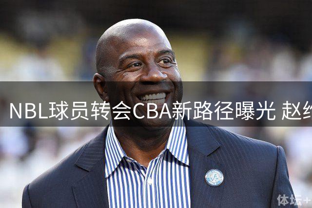 NBL球员转会CBA新路径曝光 赵维伦王俊杰或效仿石奎模式